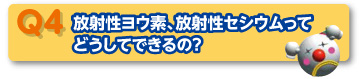 Q4 放射性ヨウ素、放射性セシウムってどうしてできるの？