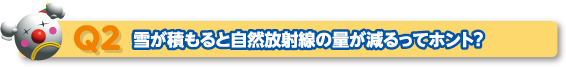 Q2 雪が積もると自然放射線の量が減るってホント？